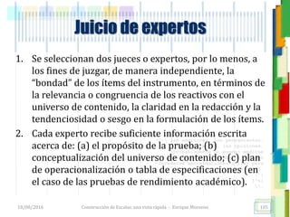 <<- las emociones, los pensamientos,
las esperanzas, las opiniones…
probablemente no puedan medirse
directamente, sin embargo, pueden
obtenerse aproximaciones útiles para
su estudio.
)”}
)^n}
.
Construcción de Escalas: una vista rápida - Enrique Morosini
1. Se seleccionan dos jueces o expertos, por lo menos, a
los fines de juzgar, de manera independiente, la
“bondad” de los ítems del instrumento, en términos de
la relevancia o congruencia de los reactivos con el
universo de contenido, la claridad en la redacción y la
tendenciosidad o sesgo en la formulación de los ítems.
2. Cada experto recibe suficiente información escrita
acerca de: (a) el propósito de la prueba; (b)
conceptualización del universo de contenido; (c) plan
de operacionalización o tabla de especificaciones (en
el caso de las pruebas de rendimiento académico).
18/08/2016 105
Juicio de expertos
 