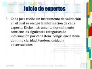 <<- las emociones, los pensamientos,
las esperanzas, las opiniones…
probablemente no puedan medirse
directamente, sin embargo, pueden
obtenerse aproximaciones útiles para
su estudio.
)”}
)^n}
.
Construcción de Escalas: una vista rápida - Enrique Morosini
3. Cada juez recibe un instrumento de validación
en el cual se recoge la información de cada
experto. Dicho instrumento normalmente
contiene las siguientes categorías de
información por cada ítem: congruencia ítem-
dominio claridad, tendenciosidad y
observaciones.
18/08/2016 106
Juicio de expertos
 