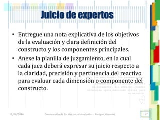 <<- las emociones, los pensamientos,
las esperanzas, las opiniones…
probablemente no puedan medirse
directamente, sin embargo, pueden
obtenerse aproximaciones útiles para
su estudio.
)”}
)^n}
.
Construcción de Escalas: una vista rápida - Enrique Morosini18/08/2016 107
Juicio de expertos
• Entregue una nota explicativa de los objetivos
de la evaluación y clara definición del
constructo y los componentes principales.
• Anexe la planilla de juzgamiento, en la cual
cada juez deberá expresar su juicio respecto a
la claridad, precisión y pertinencia del reactivo
para evaluar cada dimensión o componente del
constructo.
 