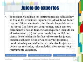 <<- las emociones, los pensamientos,
las esperanzas, las opiniones…
probablemente no puedan medirse
directamente, sin embargo, pueden
obtenerse aproximaciones útiles para
su estudio.
)”}
)^n}
.
Construcción de Escalas: una vista rápida - Enrique Morosini
4. Se recogen y analizan los instrumentos de validación y
se toman las decisiones siguientes: (a) los ítems donde
hay un 100 por ciento de coincidencia favorable entre
los jueces (los ítems son congruentes, están escritos
claramente y no son tendenciosos) quedan incluido en
el instrumento; (b) los ítems donde hay un 100 por
ciento de coincidencia desfavorable entre los jueces,
quedan excluidos del instrumento; y (c) los ítems
donde sólo hay coincidencia parcial entre los jueces
deben ser revisados, reformulados, si es necesario, y
nuevamente validados.
18/08/2016 110
Juicio de expertos
Volver al inicio de la presentación Volver al inicio de Juicio de Expertos Continuar con la lectura…
 