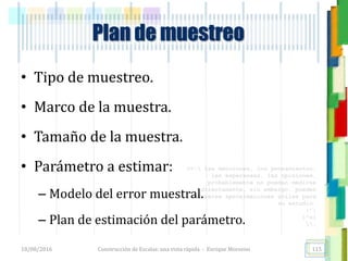 <<- las emociones, los pensamientos,
las esperanzas, las opiniones…
probablemente no puedan medirse
directamente, sin embargo, pueden
obtenerse aproximaciones útiles para
su estudio.
)”}
)^n}
.
Plan de muestreo
• Tipo de muestreo.
• Marco de la muestra.
• Tamaño de la muestra.
• Parámetro a estimar:
– Modelo del error muestral.
– Plan de estimación del parámetro.
18/08/2016 Construcción de Escalas: una vista rápida - Enrique Morosini 115
 