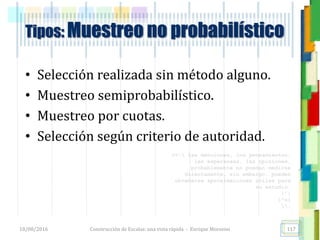 <<- las emociones, los pensamientos,
las esperanzas, las opiniones…
probablemente no puedan medirse
directamente, sin embargo, pueden
obtenerse aproximaciones útiles para
su estudio.
)”}
)^n}
.
Tipos: Muestreo no probabilístico
• Selección realizada sin método alguno.
• Muestreo semiprobabilístico.
• Muestreo por cuotas.
• Selección según criterio de autoridad.
18/08/2016 Construcción de Escalas: una vista rápida - Enrique Morosini 117
 