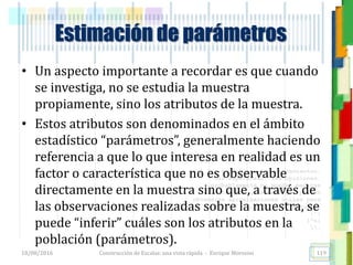 <<- las emociones, los pensamientos,
las esperanzas, las opiniones…
probablemente no puedan medirse
directamente, sin embargo, pueden
obtenerse aproximaciones útiles para
su estudio.
)”}
)^n}
.
Estimación de parámetros
• Un aspecto importante a recordar es que cuando
se investiga, no se estudia la muestra
propiamente, sino los atributos de la muestra.
• Estos atributos son denominados en el ámbito
estadístico “parámetros”, generalmente haciendo
referencia a que lo que interesa en realidad es un
factor o característica que no es observable
directamente en la muestra sino que, a través de
las observaciones realizadas sobre la muestra, se
puede “inferir” cuáles son los atributos en la
población (parámetros).
18/08/2016 Construcción de Escalas: una vista rápida - Enrique Morosini 119
 