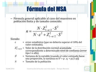 <<- las emociones, los pensamientos,
las esperanzas, las opiniones…
probablemente no puedan medirse
directamente, sin embargo, pueden
obtenerse aproximaciones útiles para
su estudio.
)”}
)^n}
.
Fórmula del MSA
– Fórmula general aplicable al caso del muestreo en
población finita y de tamaño conocido:
Siendo:
𝜀 = error estadístico (que no debería superar el 10% del
valor estimado).
𝑍1−𝛼/2
2
= Valor de la distribución normal acumulada
correspondiente a determinado nivel de confianza (error
tipo I o alfa).
S2 = Varianza de la variable [cuando el valor estimado fuese
una proporción, la varianza es S2 = p . q = p.(1-p)]
N = Tamaño de la población
18/08/2016 Construcción de Escalas: una vista rápida - Enrique Morosini 123
2 2
1 /2
2 2 2
1 /2
N Z S
n
N Z S




 

  
 