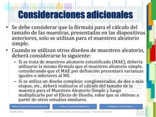 <<- las emociones, los pensamientos,
las esperanzas, las opiniones…
probablemente no puedan medirse
directamente, sin embargo, pueden
obtenerse aproximaciones útiles para
su estudio.
)”}
)^n}
.
Consideraciones adicionales
• Se debe considerar que la fórmula para el cálculo del
tamaño de las muestras, presentadas en las diapositivas
anteriores, solo se utilizan para el muestreo aleatorio
simple.
• Cuando se utilizan otros diseños de muestreo aleatorio,
deberá considerarse lo siguiente:
– Si se trata de muestreo aleatorio estratificado (MAE), debería
utilizarse la misma fórmula que el muestreo aleatorio simple,
considerando que el MAE por definición presentará varianzas
iguales o inferiores al MS.
– Si se utiliza un diseño complejo: conglomerados, de dos o más
etapas, etc., deberá realizarse el cálculo del tamaño de la
muestra para el Muestreo Aleatorio Simple y luego
multiplicarlo por el Efecto de Diseño, valor que se obtiene a
partir de otros estudios similares.
18/08/2016 Construcción de Escalas: una vista rápida - Enrique Morosini 124
Volver al inicio de la presentación Volver al inicio de Muestreo Continuar con la lectura…
 
