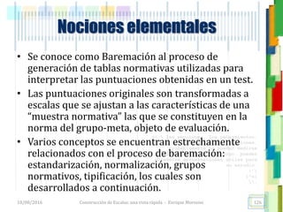 <<- las emociones, los pensamientos,
las esperanzas, las opiniones…
probablemente no puedan medirse
directamente, sin embargo, pueden
obtenerse aproximaciones útiles para
su estudio.
)”}
)^n}
.
• Se conoce como Baremación al proceso de
generación de tablas normativas utilizadas para
interpretar las puntuaciones obtenidas en un test.
• Las puntuaciones originales son transformadas a
escalas que se ajustan a las características de una
“muestra normativa” las que se constituyen en la
norma del grupo-meta, objeto de evaluación.
• Varios conceptos se encuentran estrechamente
relacionados con el proceso de baremación:
estandarización, normalización, grupos
normativos, tipificación, los cuales son
desarrollados a continuación.
Nociones elementales
18/08/2016 Construcción de Escalas: una vista rápida - Enrique Morosini 126
 
