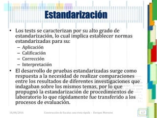<<- las emociones, los pensamientos,
las esperanzas, las opiniones…
probablemente no puedan medirse
directamente, sin embargo, pueden
obtenerse aproximaciones útiles para
su estudio.
)”}
)^n}
.
• Los tests se caracterizan por su alto grado de
estandarización, lo cual implica establecer normas
estandarizadas para su:
– Aplicación
– Calificación
– Corrección
– Interpretación
• El desarrollo de pruebas estandarizadas surge como
respuesta a la necesidad de realizar comparaciones
entre los resultados de diferentes investigaciones que
indagaban sobre los mismos temas, por lo que
propugnó la estandarización de procedimientos de
laboratorio lo que rápidamente fue transferido a los
procesos de evaluación.
Estandarización
18/08/2016 Construcción de Escalas: una vista rápida - Enrique Morosini 127
 