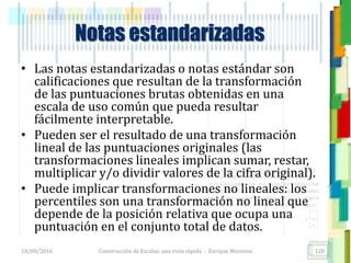 <<- las emociones, los pensamientos,
las esperanzas, las opiniones…
probablemente no puedan medirse
directamente, sin embargo, pueden
obtenerse aproximaciones útiles para
su estudio.
)”}
)^n}
.
• Las notas estandarizadas o notas estándar son
calificaciones que resultan de la transformación
de las puntuaciones brutas obtenidas en una
escala de uso común que pueda resultar
fácilmente interpretable.
• Pueden ser el resultado de una transformación
lineal de las puntuaciones originales (las
transformaciones lineales implican sumar, restar,
multiplicar y/o dividir valores de la cifra original).
• Puede implicar transformaciones no lineales: los
percentiles son una transformación no lineal que
depende de la posición relativa que ocupa una
puntuación en el conjunto total de datos.
Notas estandarizadas
18/08/2016 Construcción de Escalas: una vista rápida - Enrique Morosini 128
 