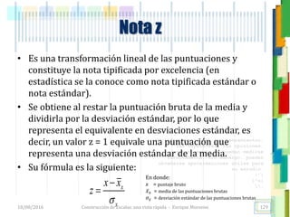 <<- las emociones, los pensamientos,
las esperanzas, las opiniones…
probablemente no puedan medirse
directamente, sin embargo, pueden
obtenerse aproximaciones útiles para
su estudio.
)”}
)^n}
.
• Es una transformación lineal de las puntuaciones y
constituye la nota tipificada por excelencia (en
estadística se la conoce como nota tipificada estándar o
nota estándar).
• Se obtiene al restar la puntuación bruta de la media y
dividirla por la desviación estándar, por lo que
representa el equivalente en desviaciones estándar, es
decir, un valor z = 1 equivale una puntuación que
representa una desviación estándar de la media.
• Su fórmula es la siguiente:
Nota z
x
x
x x
z



En donde:
x = puntaje bruto
𝑥 𝑥 = media de las puntuaciones brutas
𝜎𝑥 = desviación estándar de las puntuaciones brutas
18/08/2016 Construcción de Escalas: una vista rápida - Enrique Morosini 129
 