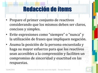 <<- las emociones, los pensamientos,
las esperanzas, las opiniones…
probablemente no puedan medirse
directamente, sin embargo, pueden
obtenerse aproximaciones útiles para
su estudio.
)”}
)^n}
.
Redacción de ítems
• Prepare el primer conjunto de reactivos
considerando que los mismos deben ser claros,
concisos y simples.
• Evite expresiones como “siempre” o “nunca” y
la utilización de frases que impliquen negación.
• Asuma la posición de la persona encuestada y
haga su mayor esfuerzo para que los reactivos
sean accesibles a la comprensión y faciliten un
compromiso de sinceridad y exactitud en las
respuestas.
18/08/2016 Construcción de Escalas: una vista rápida - Enrique Morosini 13
 
