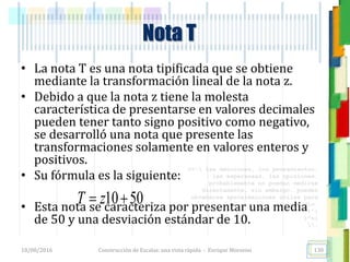 <<- las emociones, los pensamientos,
las esperanzas, las opiniones…
probablemente no puedan medirse
directamente, sin embargo, pueden
obtenerse aproximaciones útiles para
su estudio.
)”}
)^n}
.
• La nota T es una nota tipificada que se obtiene
mediante la transformación lineal de la nota z.
• Debido a que la nota z tiene la molesta
característica de presentarse en valores decimales
pueden tener tanto signo positivo como negativo,
se desarrolló una nota que presente las
transformaciones solamente en valores enteros y
positivos.
• Su fórmula es la siguiente:
• Esta nota se caracteriza por presentar una media
de 50 y una desviación estándar de 10.
Nota T
10 50T z 
18/08/2016 Construcción de Escalas: una vista rápida - Enrique Morosini 130
 