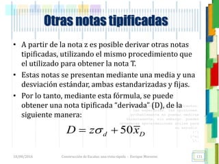 <<- las emociones, los pensamientos,
las esperanzas, las opiniones…
probablemente no puedan medirse
directamente, sin embargo, pueden
obtenerse aproximaciones útiles para
su estudio.
)”}
)^n}
.
• A partir de la nota z es posible derivar otras notas
tipificadas, utilizando el mismo procedimiento que
el utilizado para obtener la nota T.
• Estas notas se presentan mediante una media y una
desviación estándar, ambas estandarizadas y fijas.
• Por lo tanto, mediante esta fórmula, se puede
obtener una nota tipificada “derivada” (D), de la
siguiente manera:
Otras notas tipificadas
50d DD z x 
18/08/2016 Construcción de Escalas: una vista rápida - Enrique Morosini 131
 