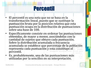 <<- las emociones, los pensamientos,
las esperanzas, las opiniones…
probablemente no puedan medirse
directamente, sin embargo, pueden
obtenerse aproximaciones útiles para
su estudio.
)”}
)^n}
.
• El percentil es una nota que no se basa en la
transformación lineal, puesto que se sustituye la
puntuación bruta por la posición relativa que esta
puntuación ocupa en la distribución de puntuaciones
sobre una base de 100.
• Específicamente consiste en ordenar las puntuaciones
obtenidas, de mayor a menor, asociándolas con la
cantidad de sujetos que obtuvo cada puntuación.
Sobre la distribución acumulada o frecuencia
acumulada se establece que porcentaje de la población
representa cada puntuación y esta constituye el
percentil.
• Es, probablemente, una de las puntuaciones más
utilizadas por la sencillez en su interpretación.
Percentil
18/08/2016 Construcción de Escalas: una vista rápida - Enrique Morosini 132
 