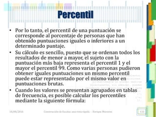 <<- las emociones, los pensamientos,
las esperanzas, las opiniones…
probablemente no puedan medirse
directamente, sin embargo, pueden
obtenerse aproximaciones útiles para
su estudio.
)”}
)^n}
.
• Por lo tanto, el percentil de una puntuación se
corresponde al porcentaje de personas que han
obtenido puntuaciones iguales o inferiores a un
determinado puntaje.
• Su cálculo es sencillo, puesto que se ordenan todos los
resultados de menor a mayor, el sujeto con la
puntuación más baja representa el percentil 1 y el
mayor el percentil 99. Como varias personas pudieron
obtener iguales puntuaciones un mismo percentil
puede estar representado por el mismo valor en
puntuaciones brutas.
• Cuando los valores se presentan agrupados en tablas
de frecuencia, es posible calcular los percentiles
mediante la siguiente fórmula:
Percentil
18/08/2016 Construcción de Escalas: una vista rápida - Enrique Morosini 133
 