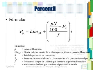 <<- las emociones, los pensamientos,
las esperanzas, las opiniones…
probablemente no puedan medirse
directamente, sin embargo, pueden
obtenerse aproximaciones útiles para
su estudio.
)”}
)^n}
.
• Fórmula:
Percentil
inf
100
a
p
pN
F
P Lim i
f
 
 
   
 
 
En donde:
p = percentil buscado
Liminf = Limite inferior exacto de la clase que contiene el percentil buscado
𝑁 = Total de personas en la muestra
𝐹 𝑎 = Frecuencia acumulada en la clase anterior a la que contiene el percenti
𝑓 = frecuencia simple de la clase que contiene el percentil buscado
i = intervalo de la clase que contiene el percentil buscado
18/08/2016 Construcción de Escalas: una vista rápida - Enrique Morosini 134
 