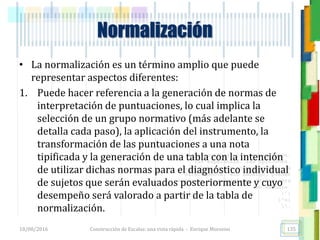 <<- las emociones, los pensamientos,
las esperanzas, las opiniones…
probablemente no puedan medirse
directamente, sin embargo, pueden
obtenerse aproximaciones útiles para
su estudio.
)”}
)^n}
.
• La normalización es un término amplio que puede
representar aspectos diferentes:
1. Puede hacer referencia a la generación de normas de
interpretación de puntuaciones, lo cual implica la
selección de un grupo normativo (más adelante se
detalla cada paso), la aplicación del instrumento, la
transformación de las puntuaciones a una nota
tipificada y la generación de una tabla con la intención
de utilizar dichas normas para el diagnóstico individual
de sujetos que serán evaluados posteriormente y cuyo
desempeño será valorado a partir de la tabla de
normalización.
Normalización
18/08/2016 Construcción de Escalas: una vista rápida - Enrique Morosini 135
 
