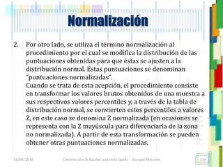 <<- las emociones, los pensamientos,
las esperanzas, las opiniones…
probablemente no puedan medirse
directamente, sin embargo, pueden
obtenerse aproximaciones útiles para
su estudio.
)”}
)^n}
.
2. Por otro lado, se utiliza el término normalización al
procedimiento por el cual se modifica la distribución de las
puntuaciones obtenidas para que éstas se ajusten a la
distribución normal. Estas puntuaciones se denominan
“puntuaciones normalizadas”.
Cuando se trata de esta acepción, el procedimiento consiste
en transformar los valores brutos obtenidos de una muestra a
sus respectivos valores percentiles y, a través de la tabla de
distribución normal, se convierten estos percentiles a valores
Z, en este caso se denomina Z normalizada (en ocasiones se
representa con la Z mayúscula para diferenciarla de la zona
no normalizada). A partir de esta transformación se pueden
obtener otras puntuaciones normalizadas.
Normalización
18/08/2016 Construcción de Escalas: una vista rápida - Enrique Morosini 136
 