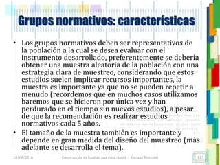 <<- las emociones, los pensamientos,
las esperanzas, las opiniones…
probablemente no puedan medirse
directamente, sin embargo, pueden
obtenerse aproximaciones útiles para
su estudio.
)”}
)^n}
.
• Los grupos normativos deben ser representativos de
la población a la cual se desea evaluar con el
instrumento desarrollado, preferentemente se debería
obtener una muestra aleatoria de la población con una
estrategia clara de muestreo, considerando que estos
estudios suelen implicar recursos importantes, la
muestra es importante ya que no se pueden repetir a
menudo (recordemos que en muchos casos utilizamos
baremos que se hicieron por única vez y han
perdurado en el tiempo sin nuevos estudios), a pesar
de que la recomendación es realizar estudios
normativos cada 5 años.
• El tamaño de la muestra también es importante y
depende en gran medida del diseño del muestreo (más
adelante se desarrolla el tema).
Grupos normativos: características
18/08/2016 Construcción de Escalas: una vista rápida - Enrique Morosini 137
 