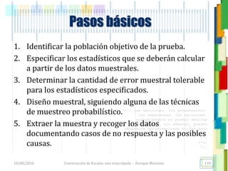 <<- las emociones, los pensamientos,
las esperanzas, las opiniones…
probablemente no puedan medirse
directamente, sin embargo, pueden
obtenerse aproximaciones útiles para
su estudio.
)”}
)^n}
.
1. Identificar la población objetivo de la prueba.
2. Especificar los estadísticos que se deberán calcular
a partir de los datos muestrales.
3. Determinar la cantidad de error muestral tolerable
para los estadísticos especificados.
4. Diseño muestral, siguiendo alguna de las técnicas
de muestreo probabilístico.
5. Extraer la muestra y recoger los datos
documentando casos de no respuesta y las posibles
causas.
Pasos básicos
18/08/2016 Construcción de Escalas: una vista rápida - Enrique Morosini 139
 
