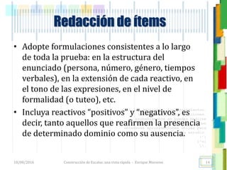 <<- las emociones, los pensamientos,
las esperanzas, las opiniones…
probablemente no puedan medirse
directamente, sin embargo, pueden
obtenerse aproximaciones útiles para
su estudio.
)”}
)^n}
.
Redacción de ítems
• Adopte formulaciones consistentes a lo largo
de toda la prueba: en la estructura del
enunciado (persona, número, género, tiempos
verbales), en la extensión de cada reactivo, en
el tono de las expresiones, en el nivel de
formalidad (o tuteo), etc.
• Incluya reactivos “positivos” y “negativos”, es
decir, tanto aquellos que reafirmen la presencia
de determinado dominio como su ausencia.
18/08/2016 Construcción de Escalas: una vista rápida - Enrique Morosini 14
 