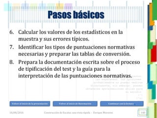 <<- las emociones, los pensamientos,
las esperanzas, las opiniones…
probablemente no puedan medirse
directamente, sin embargo, pueden
obtenerse aproximaciones útiles para
su estudio.
)”}
)^n}
.
6. Calcular los valores de los estadísticos en la
muestra y sus errores típicos.
7. Identificar los tipos de puntuaciones normativas
necesarias y preparar las tablas de conversión.
8. Prepara la documentación escrita sobre el proceso
de tipificación del test y la guía para la
interpretación de las puntuaciones normativas.
Pasos básicos
18/08/2016 Construcción de Escalas: una vista rápida - Enrique Morosini 140
Volver al inicio de la presentación Volver al inicio de Baremación Continuar con la lectura…
 