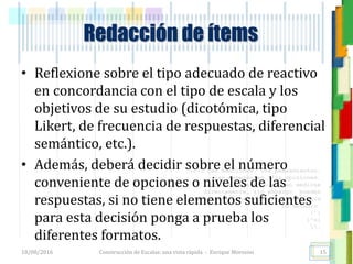 <<- las emociones, los pensamientos,
las esperanzas, las opiniones…
probablemente no puedan medirse
directamente, sin embargo, pueden
obtenerse aproximaciones útiles para
su estudio.
)”}
)^n}
.
Redacción de ítems
• Reflexione sobre el tipo adecuado de reactivo
en concordancia con el tipo de escala y los
objetivos de su estudio (dicotómica, tipo
Likert, de frecuencia de respuestas, diferencial
semántico, etc.).
• Además, deberá decidir sobre el número
conveniente de opciones o niveles de las
respuestas, si no tiene elementos suficientes
para esta decisión ponga a prueba los
diferentes formatos.
18/08/2016 Construcción de Escalas: una vista rápida - Enrique Morosini 15
 