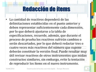 <<- las emociones, los pensamientos,
las esperanzas, las opiniones…
probablemente no puedan medirse
directamente, sin embargo, pueden
obtenerse aproximaciones útiles para
su estudio.
)”}
)^n}
.
Redacción de ítems
• La cantidad de reactivos dependerá de las
delimitaciones establecidas en el punto anterior y
deben representar suficientemente cada dimensión,
por lo que deberá ajustarse a la tabla de
especificaciones, recuerde, además, que durante el
proceso de prueba los reactivos sufrirán cambios o
serán descartados, por lo que deberá redactar tres o
cuatro veces más reactivos del número que supone
deberán constituir la versión final. Puede resultar muy
útil revisar reactivos de otros instrumentos que midan
constructos similares, sin embargo, evite la tentación
de reproducir los ítems en el nuevo instrumento.
18/08/2016 Construcción de Escalas: una vista rápida - Enrique Morosini 16
 