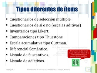 <<- las emociones, los pensamientos,
las esperanzas, las opiniones…
probablemente no puedan medirse
directamente, sin embargo, pueden
obtenerse aproximaciones útiles para
su estudio.
)”}
)^n}
.
Construcción de Escalas: una vista rápida - Enrique Morosini
 Cuestionarios de selección múltiple.
 Cuestionarios de sí o no (escalas aditivas)
 Inventarios tipo Likert.
 Comparaciones tipo Thurstone.
 Escala acumulativa tipo Guttman.
 Diferencial Semántico.
 Listado de Sustantivos.
 Listado de adjetivos.
18/08/2016
Tipos diferentes de ítems
17
En un anexo se aborda con
mayor extensión el tema de la
redacción de ítems y se
ofrecen algunos ejemplos…
 