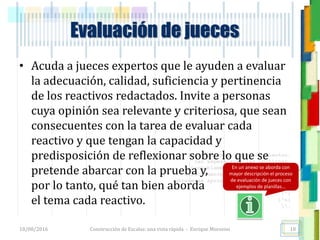 <<- las emociones, los pensamientos,
las esperanzas, las opiniones…
probablemente no puedan medirse
directamente, sin embargo, pueden
obtenerse aproximaciones útiles para
su estudio.
)”}
)^n}
.
Evaluación de jueces
• Acuda a jueces expertos que le ayuden a evaluar
la adecuación, calidad, suficiencia y pertinencia
de los reactivos redactados. Invite a personas
cuya opinión sea relevante y criteriosa, que sean
consecuentes con la tarea de evaluar cada
reactivo y que tengan la capacidad y
predisposición de reflexionar sobre lo que se
pretende abarcar con la prueba y,
por lo tanto, qué tan bien aborda
el tema cada reactivo.
18/08/2016 Construcción de Escalas: una vista rápida - Enrique Morosini 18
En un anexo se aborda con
mayor descripción el proceso
de evaluación de jueces con
ejemplos de planillas…
 