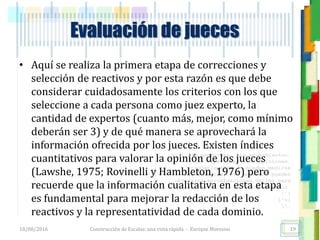 <<- las emociones, los pensamientos,
las esperanzas, las opiniones…
probablemente no puedan medirse
directamente, sin embargo, pueden
obtenerse aproximaciones útiles para
su estudio.
)”}
)^n}
.
Evaluación de jueces
• Aquí se realiza la primera etapa de correcciones y
selección de reactivos y por esta razón es que debe
considerar cuidadosamente los criterios con los que
seleccione a cada persona como juez experto, la
cantidad de expertos (cuanto más, mejor, como mínimo
deberán ser 3) y de qué manera se aprovechará la
información ofrecida por los jueces. Existen índices
cuantitativos para valorar la opinión de los jueces
(Lawshe, 1975; Rovinelli y Hambleton, 1976) pero
recuerde que la información cualitativa en esta etapa
es fundamental para mejorar la redacción de los
reactivos y la representatividad de cada dominio.
18/08/2016 Construcción de Escalas: una vista rápida - Enrique Morosini 19
 