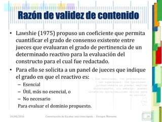 <<- las emociones, los pensamientos,
las esperanzas, las opiniones…
probablemente no puedan medirse
directamente, sin embargo, pueden
obtenerse aproximaciones útiles para
su estudio.
)”}
)^n}
.
Construcción de Escalas: una vista rápida - Enrique Morosini
• Lawshie (1975) propuso un coeficiente que permita
cuantificar el grado de consenso existente entre
jueces que evaluaran el grado de pertinencia de un
determinado reactivo para la evaluación del
constructo para el cual fue redactado.
• Para ello se solicita a un panel de jueces que indique
el grado en que el reactivo es:
– Esencial
– Útil, más no esencial, o
– No necesario
Para evaluar el dominio propuesto.
18/08/2016
Razón de validez de contenido
20
 