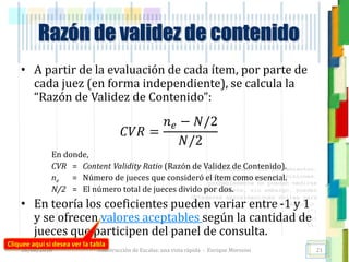 <<- las emociones, los pensamientos,
las esperanzas, las opiniones…
probablemente no puedan medirse
directamente, sin embargo, pueden
obtenerse aproximaciones útiles para
su estudio.
)”}
)^n}
.
Construcción de Escalas: una vista rápida - Enrique Morosini
• A partir de la evaluación de cada ítem, por parte de
cada juez (en forma independiente), se calcula la
“Razón de Validez de Contenido”:
𝐶𝑉𝑅 =
𝑛 𝑒 − 𝑁/2
𝑁/2
En donde,
CVR = Content Validity Ratio (Razón de Validez de Contenido).
ne = Número de jueces que consideró el ítem como esencial.
N/2 = El número total de jueces divido por dos.
• En teoría los coeficientes pueden variar entre -1 y 1
y se ofrecen valores aceptables según la cantidad de
jueces que participen del panel de consulta.
18/08/2016
Razón de validez de contenido
21
Cliquee aquí si desea ver la tabla
 