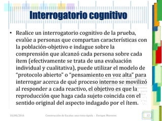 <<- las emociones, los pensamientos,
las esperanzas, las opiniones…
probablemente no puedan medirse
directamente, sin embargo, pueden
obtenerse aproximaciones útiles para
su estudio.
)”}
)^n}
.
Interrogatorio cognitivo
• Realice un interrogatorio cognitivo de la prueba,
evalúe a personas que compartan características con
la población-objetivo e indague sobre la
comprensión que alcanzó cada persona sobre cada
ítem (efectivamente se trata de una evaluación
individual y cualitativa), puede utilizar el modelo de
“protocolo abierto” o “pensamiento en voz alta” para
interrogar acerca de qué proceso interno se movilizó
al responder a cada reactivo, el objetivo es que la
reproducción que haga cada sujeto coincida con el
sentido original del aspecto indagado por el ítem.
18/08/2016 Construcción de Escalas: una vista rápida - Enrique Morosini 22
 