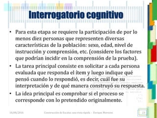 <<- las emociones, los pensamientos,
las esperanzas, las opiniones…
probablemente no puedan medirse
directamente, sin embargo, pueden
obtenerse aproximaciones útiles para
su estudio.
)”}
)^n}
.
Interrogatorio cognitivo
• Para esta etapa se requiere la participación de por lo
menos diez personas que representen diversas
características de la población: sexo, edad, nivel de
instrucción y comprensión, etc. (considere los factores
que podrían incidir en la comprensión de la prueba).
• La tarea principal consiste en solicitar a cada persona
evaluada que responda el ítem y luego indique qué
pensó cuando lo respondió, es decir, cuál fue su
interpretación y de qué manera construyó su respuesta.
• La idea principal es comprobar si el proceso se
corresponde con lo pretendido originalmente.
18/08/2016 Construcción de Escalas: una vista rápida - Enrique Morosini 23
 