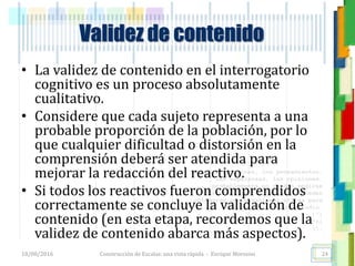 <<- las emociones, los pensamientos,
las esperanzas, las opiniones…
probablemente no puedan medirse
directamente, sin embargo, pueden
obtenerse aproximaciones útiles para
su estudio.
)”}
)^n}
.
Construcción de Escalas: una vista rápida - Enrique Morosini
• La validez de contenido en el interrogatorio
cognitivo es un proceso absolutamente
cualitativo.
• Considere que cada sujeto representa a una
probable proporción de la población, por lo
que cualquier dificultad o distorsión en la
comprensión deberá ser atendida para
mejorar la redacción del reactivo.
• Si todos los reactivos fueron comprendidos
correctamente se concluye la validación de
contenido (en esta etapa, recordemos que la
validez de contenido abarca más aspectos).
18/08/2016
Validez de contenido
24
 