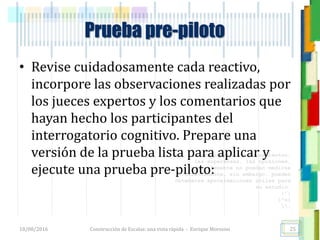 <<- las emociones, los pensamientos,
las esperanzas, las opiniones…
probablemente no puedan medirse
directamente, sin embargo, pueden
obtenerse aproximaciones útiles para
su estudio.
)”}
)^n}
.
Prueba pre-piloto
• Revise cuidadosamente cada reactivo,
incorpore las observaciones realizadas por
los jueces expertos y los comentarios que
hayan hecho los participantes del
interrogatorio cognitivo. Prepare una
versión de la prueba lista para aplicar y
ejecute una prueba pre-piloto:
18/08/2016 Construcción de Escalas: una vista rápida - Enrique Morosini 25
 