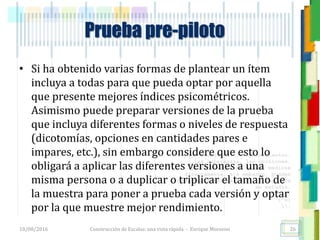 <<- las emociones, los pensamientos,
las esperanzas, las opiniones…
probablemente no puedan medirse
directamente, sin embargo, pueden
obtenerse aproximaciones útiles para
su estudio.
)”}
)^n}
.
Prueba pre-piloto
• Si ha obtenido varias formas de plantear un ítem
incluya a todas para que pueda optar por aquella
que presente mejores índices psicométricos.
Asimismo puede preparar versiones de la prueba
que incluya diferentes formas o niveles de respuesta
(dicotomías, opciones en cantidades pares e
impares, etc.), sin embargo considere que esto lo
obligará a aplicar las diferentes versiones a una
misma persona o a duplicar o triplicar el tamaño de
la muestra para poner a prueba cada versión y optar
por la que muestre mejor rendimiento.
18/08/2016 Construcción de Escalas: una vista rápida - Enrique Morosini 26
 
