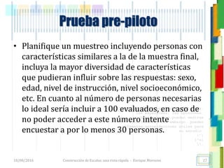<<- las emociones, los pensamientos,
las esperanzas, las opiniones…
probablemente no puedan medirse
directamente, sin embargo, pueden
obtenerse aproximaciones útiles para
su estudio.
)”}
)^n}
.
Prueba pre-piloto
• Planifique un muestreo incluyendo personas con
características similares a la de la muestra final,
incluya la mayor diversidad de características
que pudieran influir sobre las respuestas: sexo,
edad, nivel de instrucción, nivel socioeconómico,
etc. En cuanto al número de personas necesarias
lo ideal sería incluir a 100 evaluados, en caso de
no poder acceder a este número intente
encuestar a por lo menos 30 personas.
18/08/2016 Construcción de Escalas: una vista rápida - Enrique Morosini 27
 