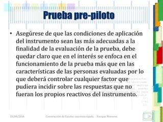 <<- las emociones, los pensamientos,
las esperanzas, las opiniones…
probablemente no puedan medirse
directamente, sin embargo, pueden
obtenerse aproximaciones útiles para
su estudio.
)”}
)^n}
.
Prueba pre-piloto
• Asegúrese de que las condiciones de aplicación
del instrumento sean las más adecuadas a la
finalidad de la evaluación de la prueba, debe
quedar claro que en el interés se enfoca en el
funcionamiento de la prueba más que en las
características de las personas evaluadas por lo
que deberá controlar cualquier factor que
pudiera incidir sobre las respuestas que no
fueran los propios reactivos del instrumento.
18/08/2016 Construcción de Escalas: una vista rápida - Enrique Morosini 28
 