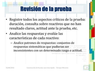 <<- las emociones, los pensamientos,
las esperanzas, las opiniones…
probablemente no puedan medirse
directamente, sin embargo, pueden
obtenerse aproximaciones útiles para
su estudio.
)”}
)^n}
.
Revisión de la prueba
• Registre todos los aspectos críticos de la prueba:
duración, consulta sobre reactivos que no han
resultado claros, actitud ante la prueba, etc.
• Analice las respuestas y evalúe las
características de cada reactivo:
– Analice patrones de respuestas: conjuntos de
respuestas sistemáticas que pudieran ser
inconsistentes con un determinado rasgo o actitud.
18/08/2016 Construcción de Escalas: una vista rápida - Enrique Morosini 29
 