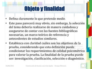 <<- las emociones, los pensamientos,
las esperanzas, las opiniones…
probablemente no puedan medirse
directamente, sin embargo, pueden
obtenerse aproximaciones útiles para
su estudio.
)”}
)^n}
.
Objeto y finalidad
• Defina claramente lo que pretende medir.
• Este paso parecerá muy obvio, sin embargo, la selección
del tema debería realizarse de manera cuidadosa y
asegurarse de contar con las fuentes bibliográficas
necesarias, un marco teórico de referencia y
antecedentes de estudios similares.
• Establezca con claridad cuáles son los objetivos de la
prueba, considerando que esta definición puede
condicionar los requerimientos de calidad psicométrica
para valorar la prueba. La finalidad de la prueba puede
ser: investigación, clasificación, selección o diagnóstico.
18/08/2016 Construcción de Escalas: una vista rápida - Enrique Morosini 3
 