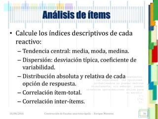 <<- las emociones, los pensamientos,
las esperanzas, las opiniones…
probablemente no puedan medirse
directamente, sin embargo, pueden
obtenerse aproximaciones útiles para
su estudio.
)”}
)^n}
.
Análisis de ítems
• Calcule los índices descriptivos de cada
reactivo:
– Tendencia central: media, moda, medina.
– Dispersión: desviación típica, coeficiente de
variabilidad.
– Distribución absoluta y relativa de cada
opción de respuesta.
– Correlación ítem-total.
– Correlación inter-ítems.
18/08/2016 Construcción de Escalas: una vista rápida - Enrique Morosini 30
 