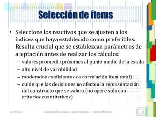 <<- las emociones, los pensamientos,
las esperanzas, las opiniones…
probablemente no puedan medirse
directamente, sin embargo, pueden
obtenerse aproximaciones útiles para
su estudio.
)”}
)^n}
.
Selección de ítems
• Seleccione los reactivos que se ajusten a los
índices que haya establecido como preferibles.
Resulta crucial que se establezcan parámetros de
aceptación antes de realizar los cálculos:
– valores promedio próximos al punto medio de la escala
– alto nivel de variabilidad
– moderados coeficientes de correlación ítem total)
– cuide que las decisiones no afecten la representación
del constructo que se valora (no opere solo con
criterios cuantitativos)
18/08/2016 Construcción de Escalas: una vista rápida - Enrique Morosini 31
 