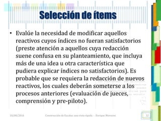 <<- las emociones, los pensamientos,
las esperanzas, las opiniones…
probablemente no puedan medirse
directamente, sin embargo, pueden
obtenerse aproximaciones útiles para
su estudio.
)”}
)^n}
.
Selección de ítems
• Evalúe la necesidad de modificar aquellos
reactivos cuyos índices no fueran satisfactorios
(preste atención a aquellos cuya redacción
suene confusa en su planteamiento, que incluya
más de una idea u otra característica que
pudiera explicar índices no satisfactorios). Es
probable que se requiera la redacción de nuevos
reactivos, los cuales deberán someterse a los
procesos anteriores (evaluación de jueces,
comprensión y pre-piloto).
18/08/2016 Construcción de Escalas: una vista rápida - Enrique Morosini 32
 