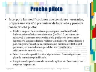 <<- las emociones, los pensamientos,
las esperanzas, las opiniones…
probablemente no puedan medirse
directamente, sin embargo, pueden
obtenerse aproximaciones útiles para
su estudio.
)”}
)^n}
.
Prueba piloto
• Incorpore las modificaciones que considere necesarias,
prepare una versión preliminar de la prueba y proceda
con la prueba piloto:
– Realice un plan de muestreo que asegure la obtención de
índices psicométricos consistentes (de 5 a 10 personas por
reactivo) y la representatividad de la población de estudio
(considere la necesidad de realizar un muestreo estratificado o
por conglomerados), se recomienda un mínimo de 300 o 500
personas, recomendación que debe ser considerada
críticamente en cada caso.
– Seleccione a los participantes siguiendo en forma rigurosa el
plan de muestreo planificado.
– Asegúrese de que las condiciones de aplicación favorezcan las
mejores respuestas.
18/08/2016 Construcción de Escalas: una vista rápida - Enrique Morosini 36
 