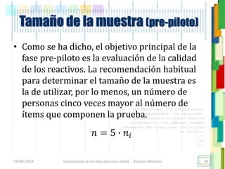 <<- las emociones, los pensamientos,
las esperanzas, las opiniones…
probablemente no puedan medirse
directamente, sin embargo, pueden
obtenerse aproximaciones útiles para
su estudio.
)”}
)^n}
.
Construcción de Escalas: una vista rápida - Enrique Morosini
• Como se ha dicho, el objetivo principal de la
fase pre-piloto es la evaluación de la calidad
de los reactivos. La recomendación habitual
para determinar el tamaño de la muestra es
la de utilizar, por lo menos, un número de
personas cinco veces mayor al número de
ítems que componen la prueba.
18/08/2016
Tamaño de la muestra (pre-piloto)
38
𝑛 = 5 ∙ 𝑛𝑖
 