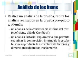 <<- las emociones, los pensamientos,
las esperanzas, las opiniones…
probablemente no puedan medirse
directamente, sin embargo, pueden
obtenerse aproximaciones útiles para
su estudio.
)”}
)^n}
.
Análisis de los ítems
• Realice un análisis de la prueba, repita los
análisis realizados en la prueba pre-piloto
y, además:
– un análisis de la consistencia interna del test
(coeficiente alfa de Cronbach)
– un análisis factorial exploratorio que permita
examinar la composición interna de la escala,
busque reproducir la estructura de factores y
dimensiones definidas inicialmente.
18/08/2016 Construcción de Escalas: una vista rápida - Enrique Morosini 39
 