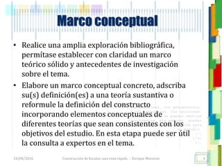<<- las emociones, los pensamientos,
las esperanzas, las opiniones…
probablemente no puedan medirse
directamente, sin embargo, pueden
obtenerse aproximaciones útiles para
su estudio.
)”}
)^n}
.
Marco conceptual
• Realice una amplia exploración bibliográfica,
permítase establecer con claridad un marco
teórico sólido y antecedentes de investigación
sobre el tema.
• Elabore un marco conceptual concreto, adscriba
su(s) definición(es) a una teoría sustantiva o
reformule la definición del constructo
incorporando elementos conceptuales de
diferentes teorías que sean consistentes con los
objetivos del estudio. En esta etapa puede ser útil
la consulta a expertos en el tema.
18/08/2016 Construcción de Escalas: una vista rápida - Enrique Morosini 4
 