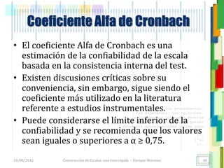 <<- las emociones, los pensamientos,
las esperanzas, las opiniones…
probablemente no puedan medirse
directamente, sin embargo, pueden
obtenerse aproximaciones útiles para
su estudio.
)”}
)^n}
.
Construcción de Escalas: una vista rápida - Enrique Morosini
• El coeficiente Alfa de Cronbach es una
estimación de la confiabilidad de la escala
basada en la consistencia interna del test.
• Existen discusiones críticas sobre su
conveniencia, sin embargo, sigue siendo el
coeficiente más utilizado en la literatura
referente a estudios instrumentales.
• Puede considerarse el límite inferior de la
confiabilidad y se recomienda que los valores
sean iguales o superiores a α ≥ 0,75.
18/08/2016
Coeficiente Alfa de Cronbach
40
 