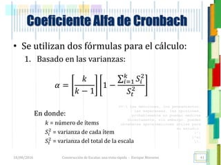 <<- las emociones, los pensamientos,
las esperanzas, las opiniones…
probablemente no puedan medirse
directamente, sin embargo, pueden
obtenerse aproximaciones útiles para
su estudio.
)”}
)^n}
.
Construcción de Escalas: una vista rápida - Enrique Morosini
• Se utilizan dos fórmulas para el cálculo:
1. Basado en las varianzas:
𝛼 =
𝑘
𝑘 − 1
1 −
𝑖=1
𝑘
𝑆𝑖
2
𝑆𝑡
2
En donde:
𝑘 = número de ítems
𝑆𝑖
2
= varianza de cada ítem
𝑆𝑡
2
= varianza del total de la escala
18/08/2016
Coeficiente Alfa de Cronbach
41
 
